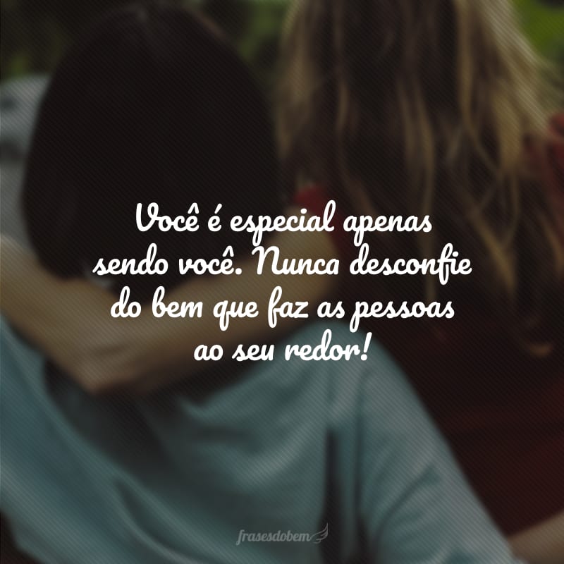 Você é especial apenas sendo você. Nunca desconfie do bem que faz as pessoas ao seu redor!