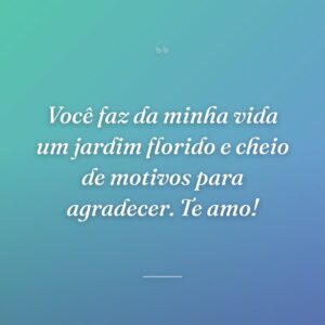Você faz da minha vida um jardim florido e cheio de motivos para agradecer. Te amo!