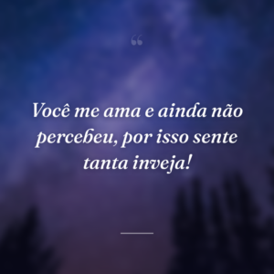Você me ama e ainda não percebeu, por isso sente tanta inveja!