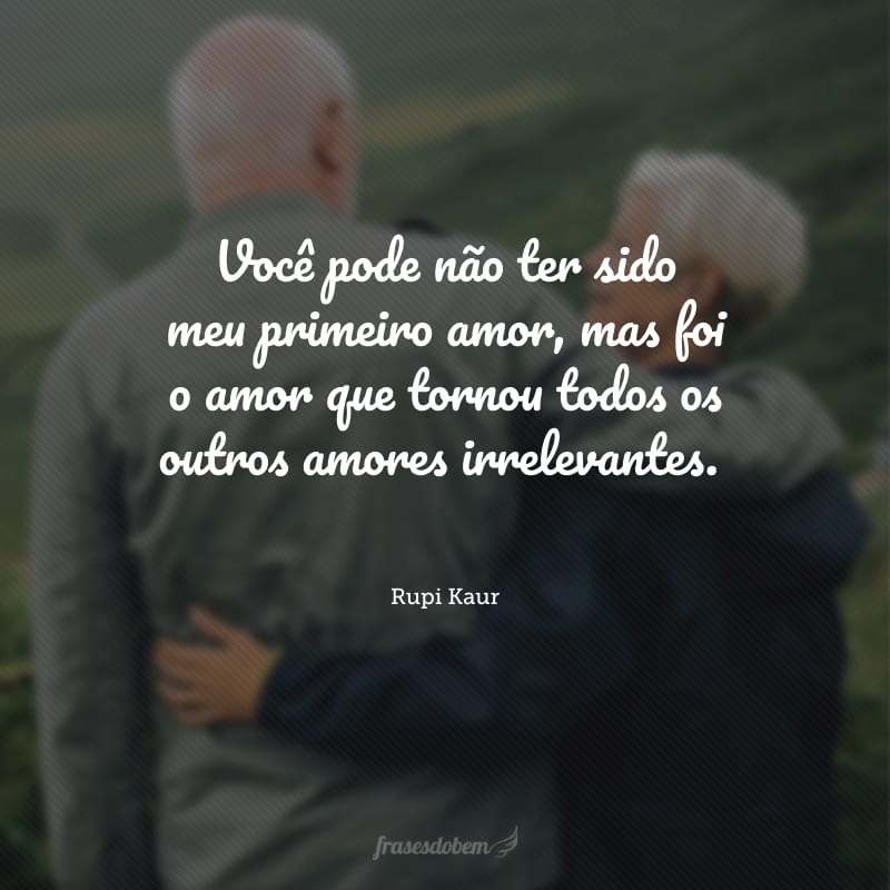 Você pode não ter sido meu primeiro amor, mas foi o amor que tornou todos os outros amores irrelevantes.
