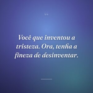 Você que inventou a tristeza. Ora, tenha a fineza de desinventar.