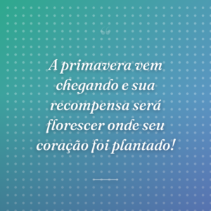 A primavera vem chegando e sua recompensa será florescer onde seu coração foi plantado!