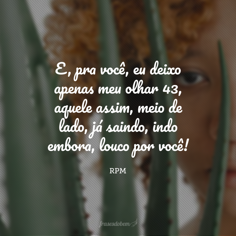 E, pra você, eu deixo apenas meu olhar 43, aquele assim, meio de lado, já saindo, indo embora, louco por você!