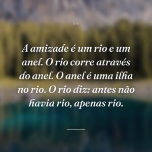 A amizade é um rio e um anel. O rio corre através do anel. O anel é uma ilha no rio. O rio diz: antes não havia rio, apenas rio.