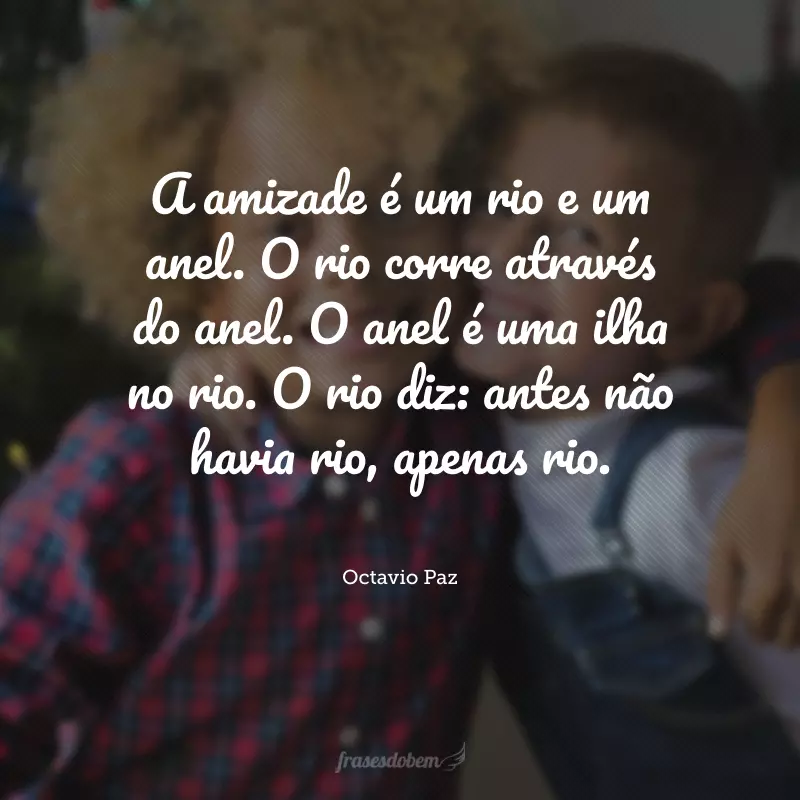 A amizade é um rio e um anel. O rio corre através do anel. O anel é uma ilha no rio. O rio diz: antes não havia rio, apenas rio.