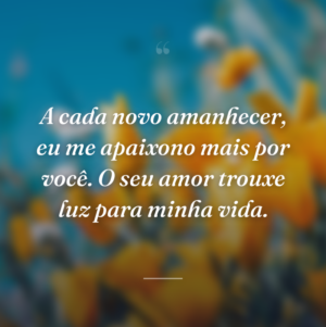 A cada novo amanhecer, eu me apaixono mais por você. O seu amor trouxe luz para minha vida.