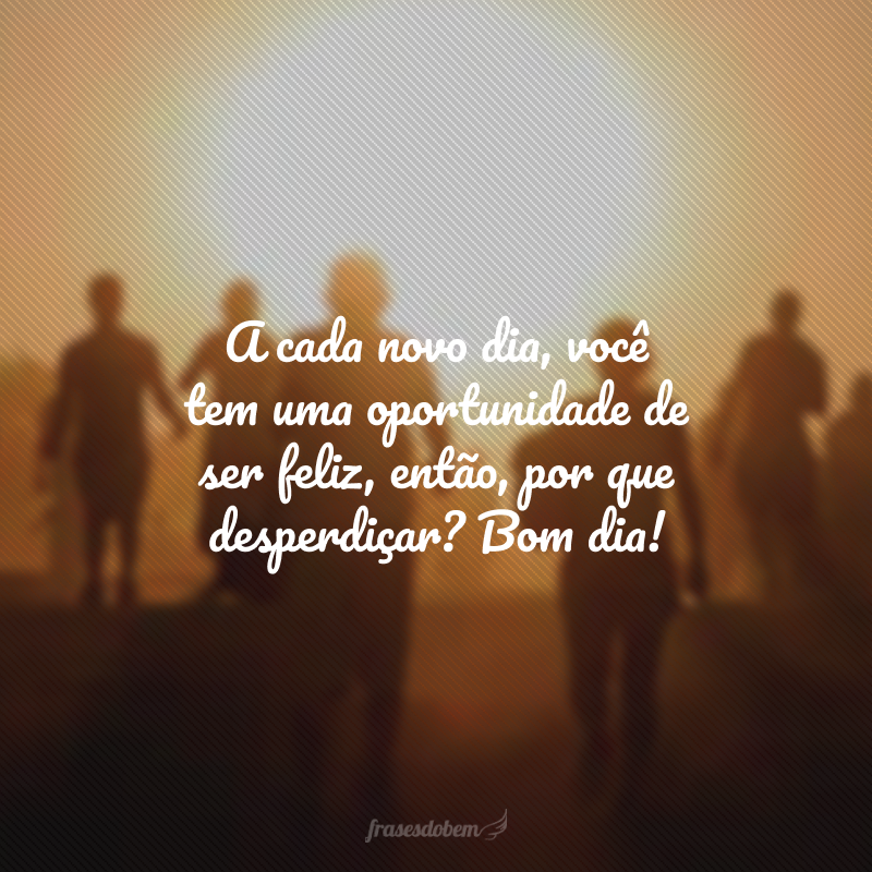 A cada novo dia, você tem uma oportunidade de ser feliz, então, por que desperdiçar? Bom dia!