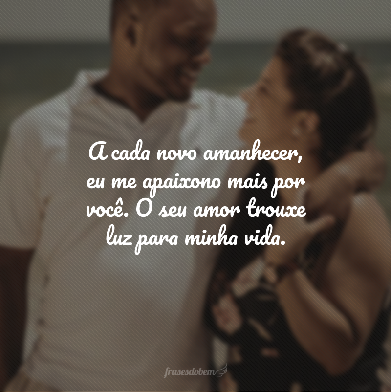 A cada novo amanhecer, eu me apaixono mais por você. O seu amor trouxe luz para minha vida. 