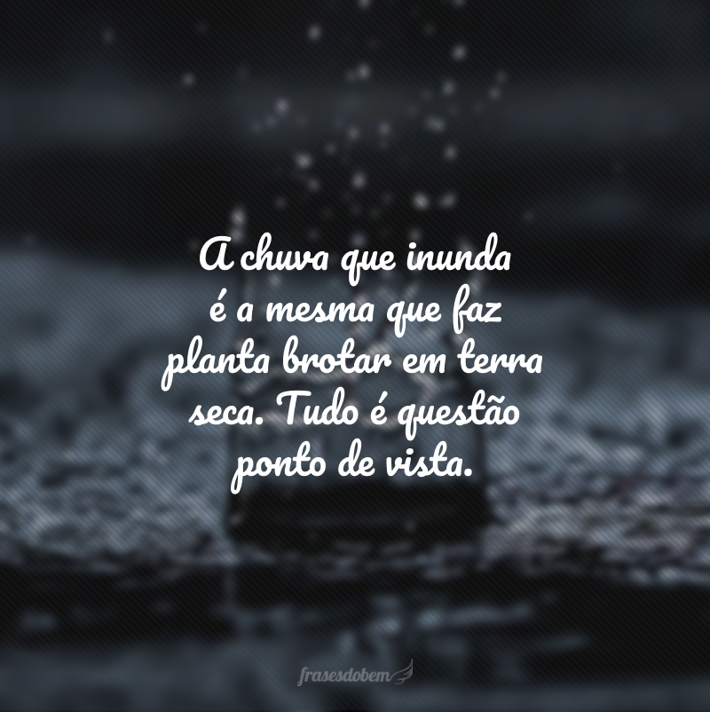 A chuva que inunda é a mesma que faz planta brotar em terra seca. Tudo é questão ponto de vista. 