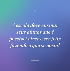 A escola deve ensinar seus alunos que é possível viver e ser feliz fazendo o que se gosta!