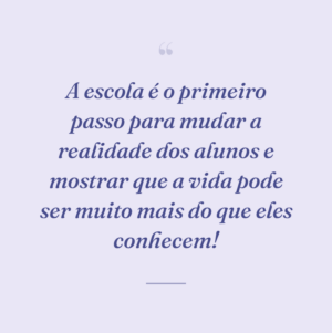 A escola é o primeiro passo para mudar a realidade dos alunos e mostrar que a vida pode ser muito mais do que eles conhecem!