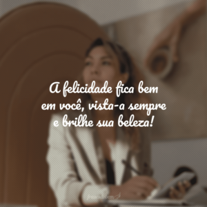 A felicidade fica bem em você, vista-a sempre e brilhe sua beleza!