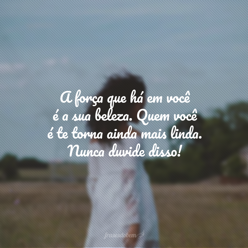 A força que há em você é a sua beleza. Quem você é te torna ainda mais linda. Nunca duvide disso!