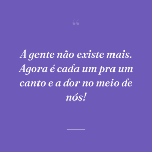 A gente não existe mais. Agora é cada um pra um canto e a dor no meio de nós!