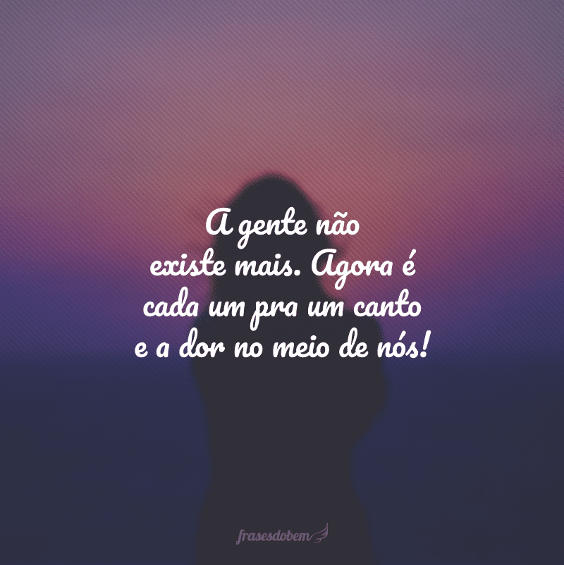 A gente não existe mais. Agora é cada um pra um canto e a dor no meio de nós!