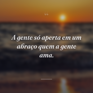 A gente só aperta em um abraço quem a gente ama.