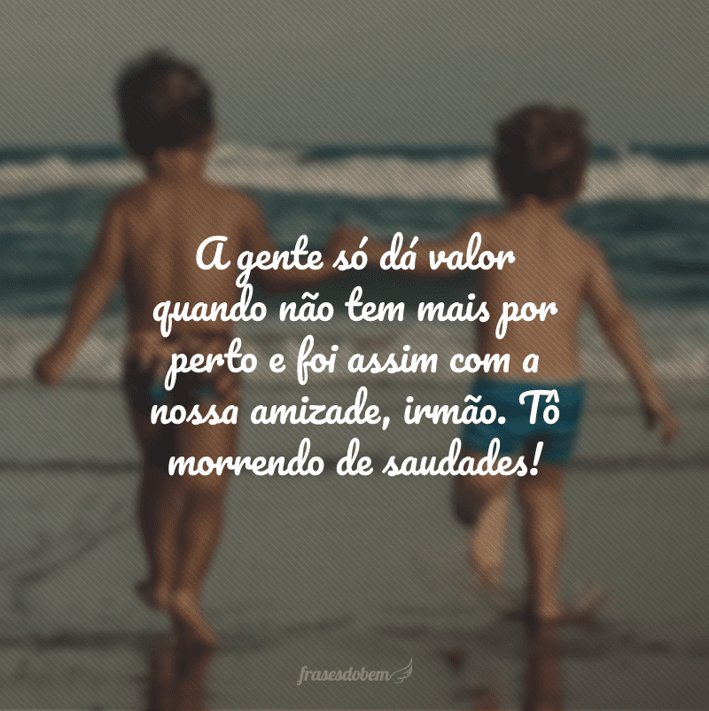 A gente só dá valor quando não tem mais por perto e foi assim com a nossa amizade, irmão. Tô morrendo de saudades!