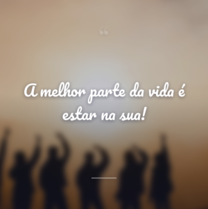 A melhor parte da vida é estar na sua!
