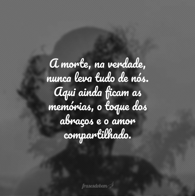 A morte, na verdade, nunca leva tudo de nós. Aqui ainda ficam as memórias, o toque dos abraços e o amor compartilhado.