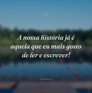A nossa história já é aquela que eu mais gosto de ler e escrever!