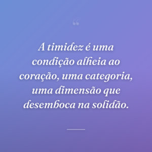 A timidez é uma condição alheia ao coração, uma categoria, uma dimensão que desemboca na solidão.