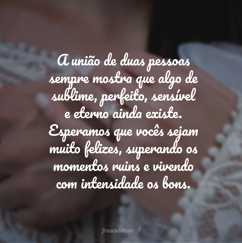 A união de duas pessoas sempre mostra que algo de sublime, perfeito, sensível e eterno ainda existe. Esperamos que vocês sejam muito felizes, superando os momentos ruins e vivendo com intensidade os bons.