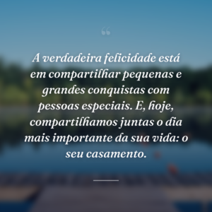 A verdadeira felicidade está em compartilhar pequenas e grandes conquistas com pessoas especiais. E, hoje, compartilhamos juntas o dia mais importante da sua vida: o seu casamento.
