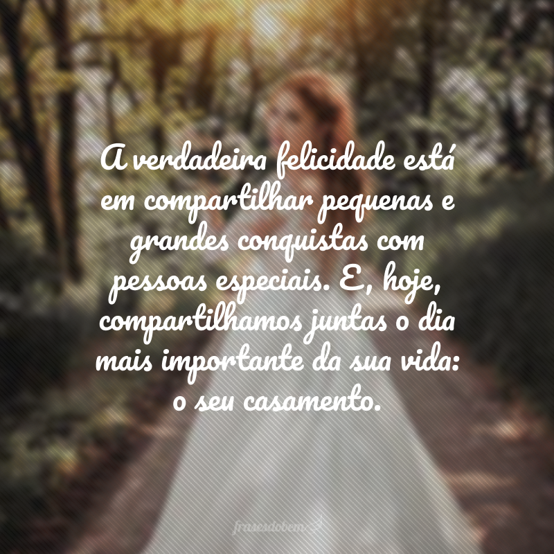 A verdadeira felicidade está em compartilhar pequenas e grandes conquistas com pessoas especiais. E, hoje, compartilhamos juntas o dia mais importante da sua vida: o seu casamento.