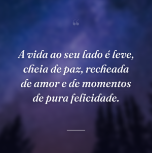 A vida ao seu lado é leve, cheia de paz, recheada de amor e de momentos de pura felicidade.