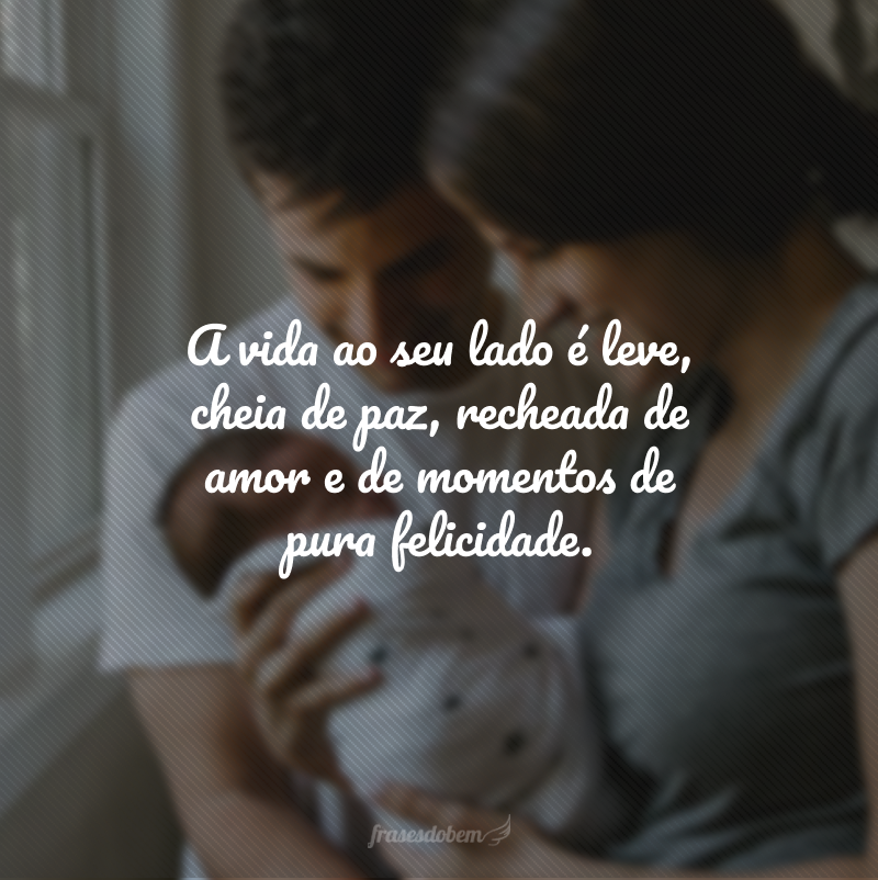 A vida ao seu lado é leve, cheia de paz, recheada de amor e de momentos de pura felicidade.