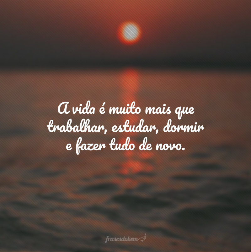 A vida é muito mais que trabalhar, estudar, dormir e fazer tudo de novo.