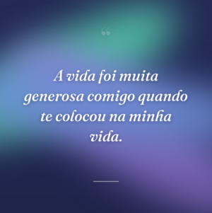 A vida foi muita generosa comigo quando te colocou na minha vida.