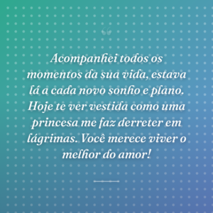 Acompanhei todos os momentos da sua vida, estava lá a cada novo sonho e plano. Hoje te ver vestida como uma princesa me faz derreter em lágrimas. Você merece viver o melhor do amor!