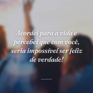 Acordei para a vida e percebei que com você, seria impossível ser feliz de verdade!