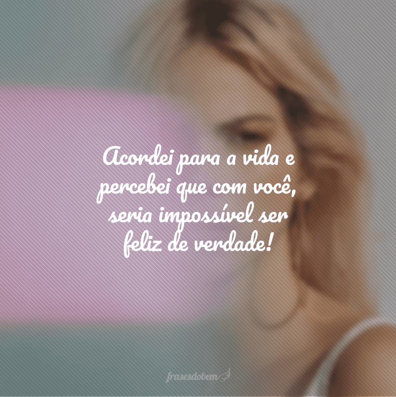 Acordei para a vida e percebei que com você, seria impossível ser feliz de verdade!