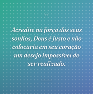 Acredite na força dos seus sonhos, Deus é justo e não colocaria em seu coração um desejo impossível de ser realizado.