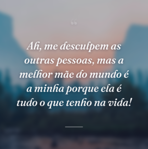 Ah, me desculpem as outras pessoas, mas a melhor mãe do mundo é a minha porque ela é tudo o que tenho na vida!