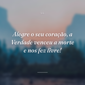 Alegre o seu coração, a Verdade venceu a morte e nos fez livre!