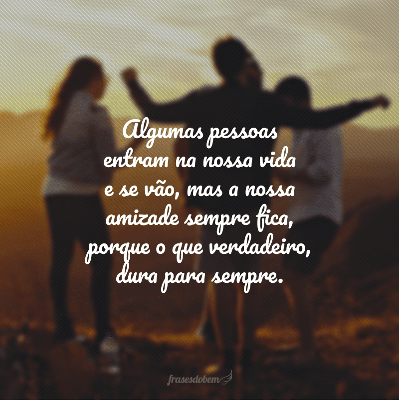 Algumas pessoas entram na nossa vida e se vão, mas a nossa amizade sempre fica, porque o que verdadeiro, dura para sempre.