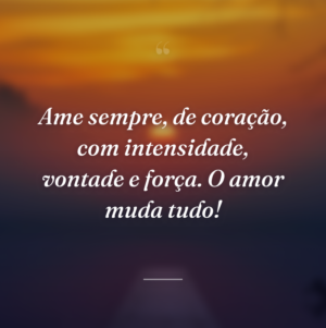 Ame sempre, de coração, com intensidade, vontade e força. O amor muda tudo!