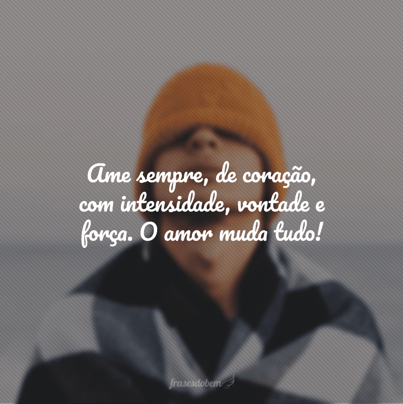 Ame sempre, de coração, com intensidade, vontade e força. O amor muda tudo!