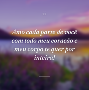 Amo cada parte de você com todo meu coração e meu corpo te quer por inteira!