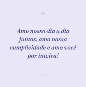 Amo nosso dia a dia juntos, amo nossa cumplicidade e amo você por inteira!