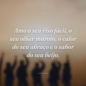 Amo o seu riso fácil, o seu olhar maroto, o calor do seu abraço e o sabor do seu beijo.