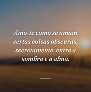 Amo-te como se amam certas coisas obscuras, secretamente, entre a sombra e a alma.