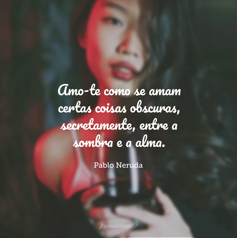 Amo-te como se amam certas coisas obscuras, secretamente, entre a sombra e a alma.