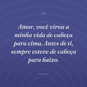 Amor, você virou a minha vida de cabeça para cima. Antes de ti, sempre esteve de cabeça para baixo.