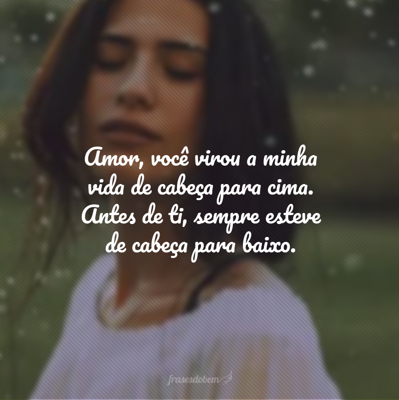 Amor, você virou a minha vida de cabeça para cima. Antes de ti, sempre esteve de cabeça para baixo.