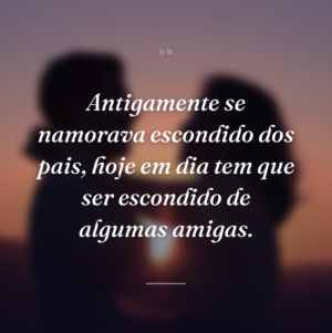 Antigamente se namorava escondido dos pais, hoje em dia tem que ser escondido de algumas amigas.