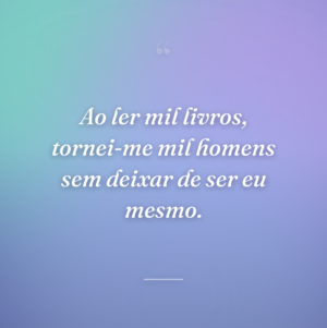 Ao ler mil livros, tornei-me mil homens sem deixar de ser eu mesmo.